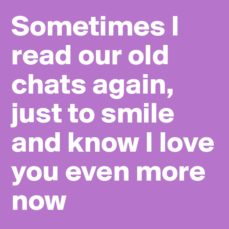 Sometimes I read our old chats again, just to smile and know I love you even more now