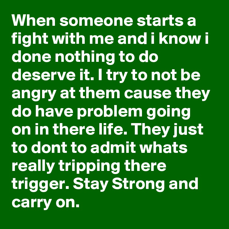 When someone starts a fight with me and i know i done nothing to do deserve it. I try to not be angry at them cause they do have problem going on in there life. They just to dont to admit whats really tripping there trigger. Stay Strong and carry on.  