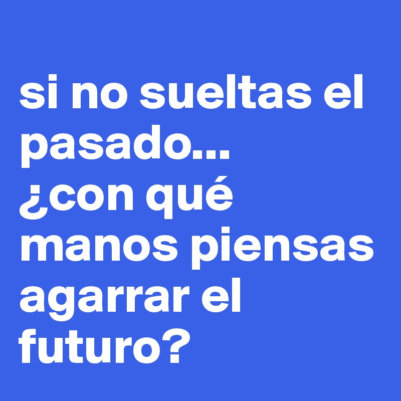 
si no sueltas el pasado... 
¿con qué manos piensas agarrar el futuro?