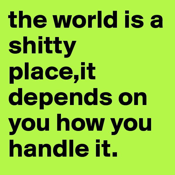 the world is a shitty place,it depends on you how you handle it.
