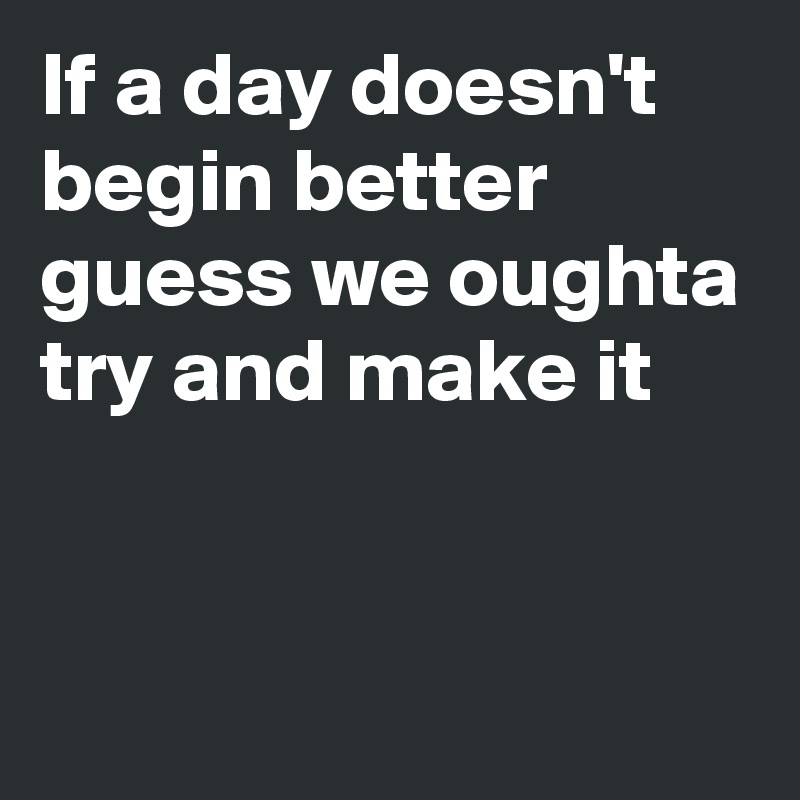 If a day doesn't begin better
guess we oughta try and make it


