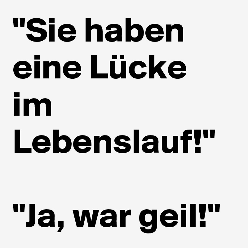 "Sie haben eine Lücke im Lebenslauf!" 

"Ja, war geil!" 