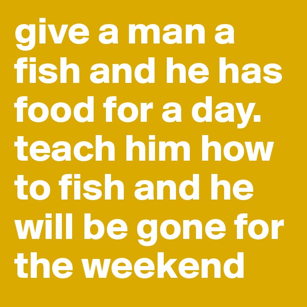 give a man a fish and he has food for a day. teach him how to fish and he will be gone for the weekend