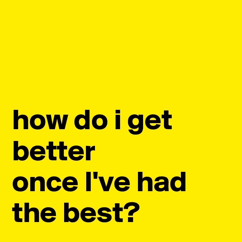 


how do i get better
once I've had the best?