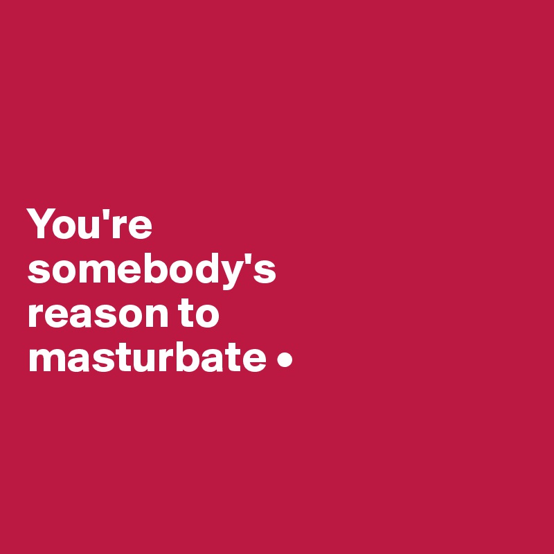 



You're
somebody's
reason to
masturbate •


