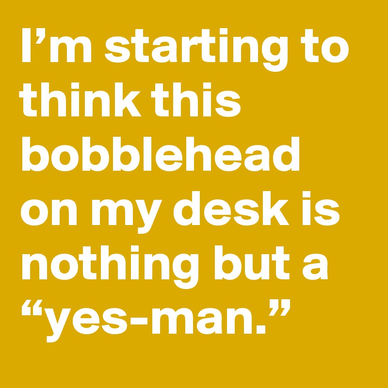 I’m starting to think this bobblehead on my desk is nothing but a “yes-man.”