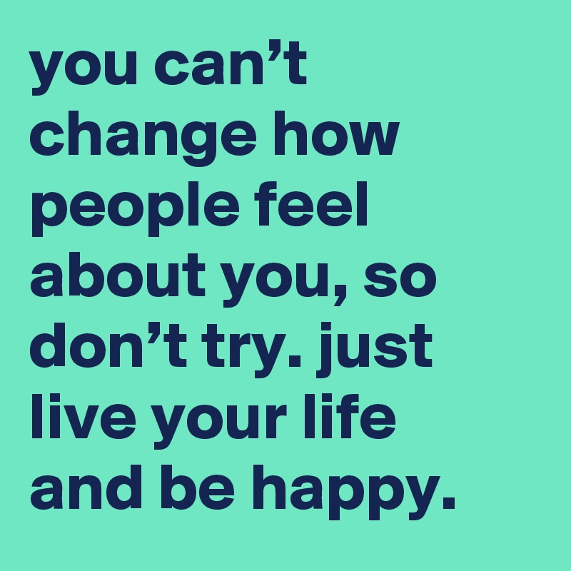 you can’t change how people feel about you, so don’t try. just live your life and be happy.