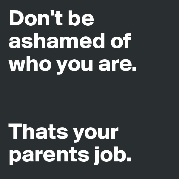 Don't be ashamed of who you are. 


Thats your parents job. 