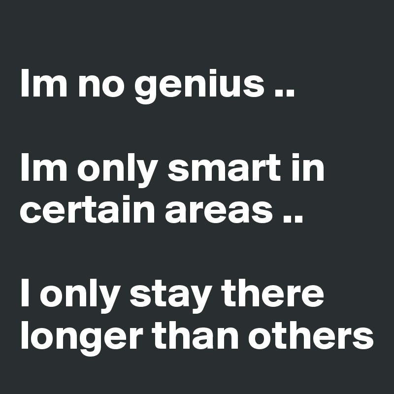 
Im no genius ..

Im only smart in certain areas ..

I only stay there longer than others 
