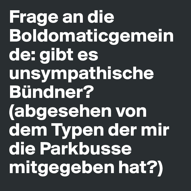 Frage an die Boldomaticgemeinde: gibt es unsympathische Bündner? (abgesehen von dem Typen der mir die Parkbusse mitgegeben hat?)