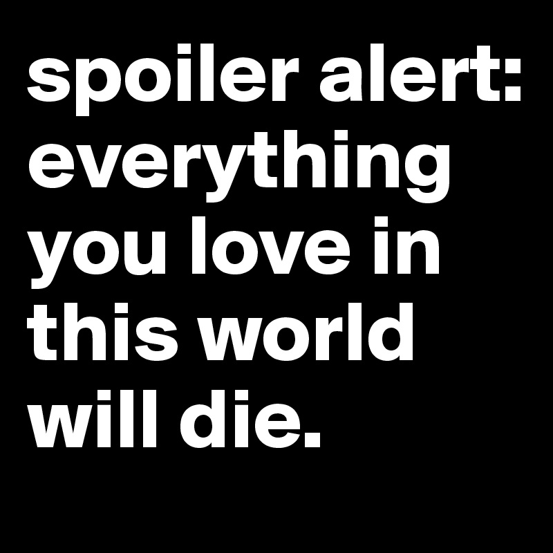 spoiler alert: everything you love in this world will die.