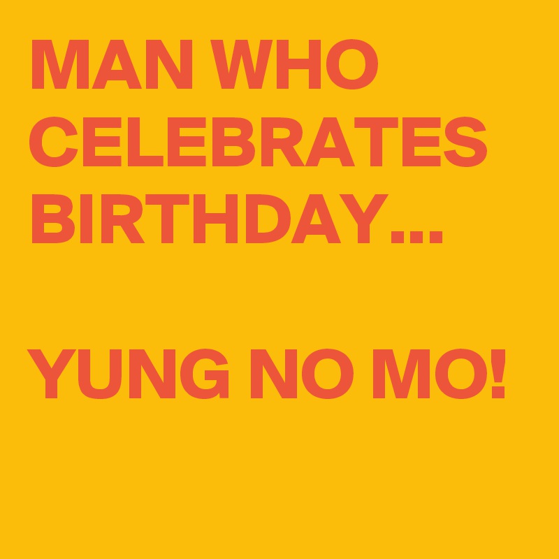 MAN WHO CELEBRATES BIRTHDAY...

YUNG NO MO!
