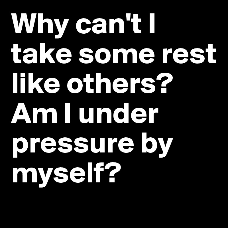 Why can't I take some rest like others?
Am I under pressure by myself?