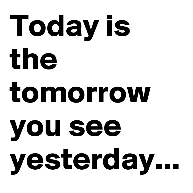 Today is the tomorrow you see yesterday...