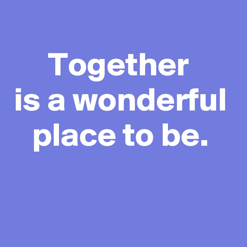 
Together 
is a wonderful place to be.

