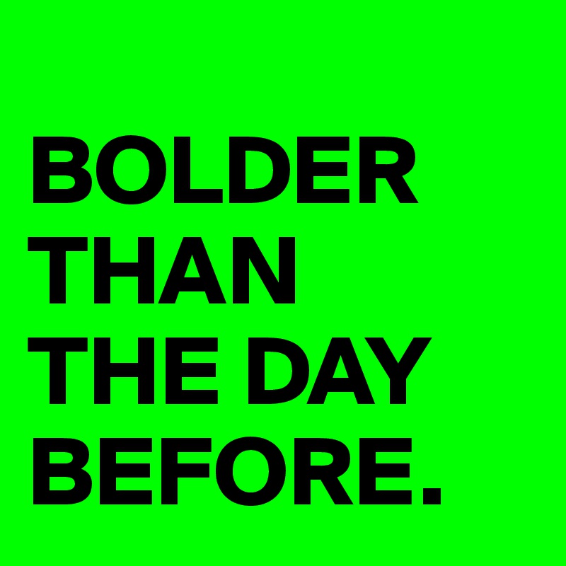 
BOLDER
THAN 
THE DAY
BEFORE.