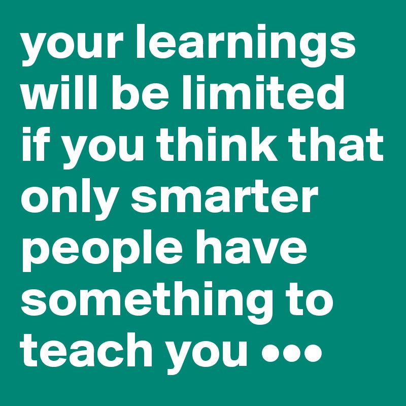 your learnings will be limited if you think that only smarter people have something to teach you •••
