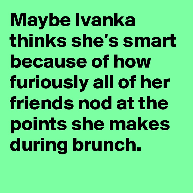 Maybe Ivanka thinks she's smart because of how furiously all of her friends nod at the points she makes during brunch.