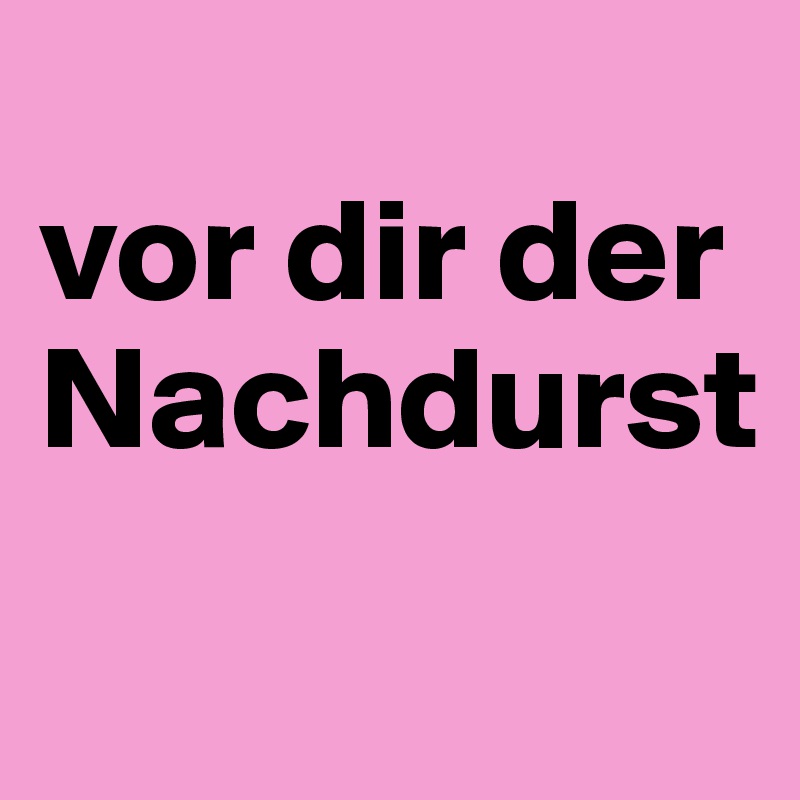 
vor dir der Nachdurst
