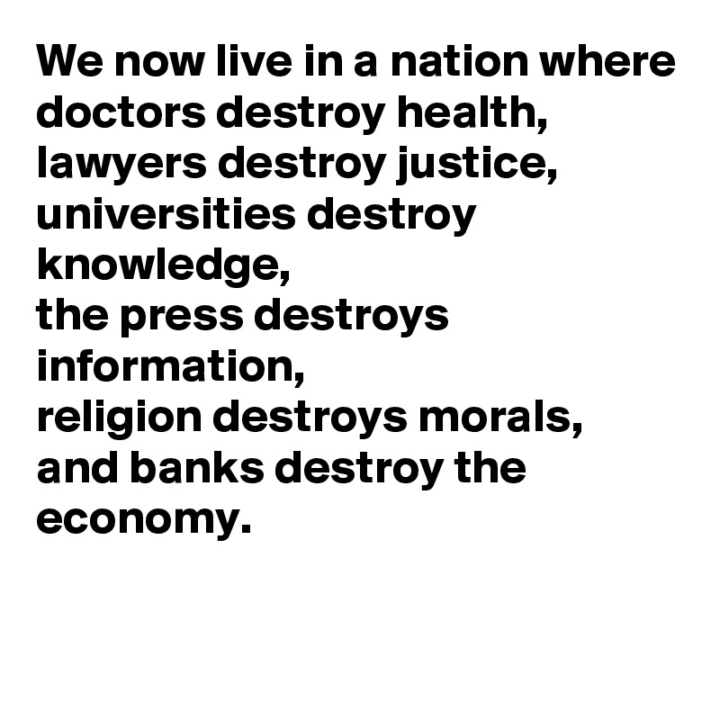 We now live in a nation where doctors destroy health, 
lawyers destroy justice,
universities destroy knowledge,
the press destroys information,
religion destroys morals,
and banks destroy the economy.

