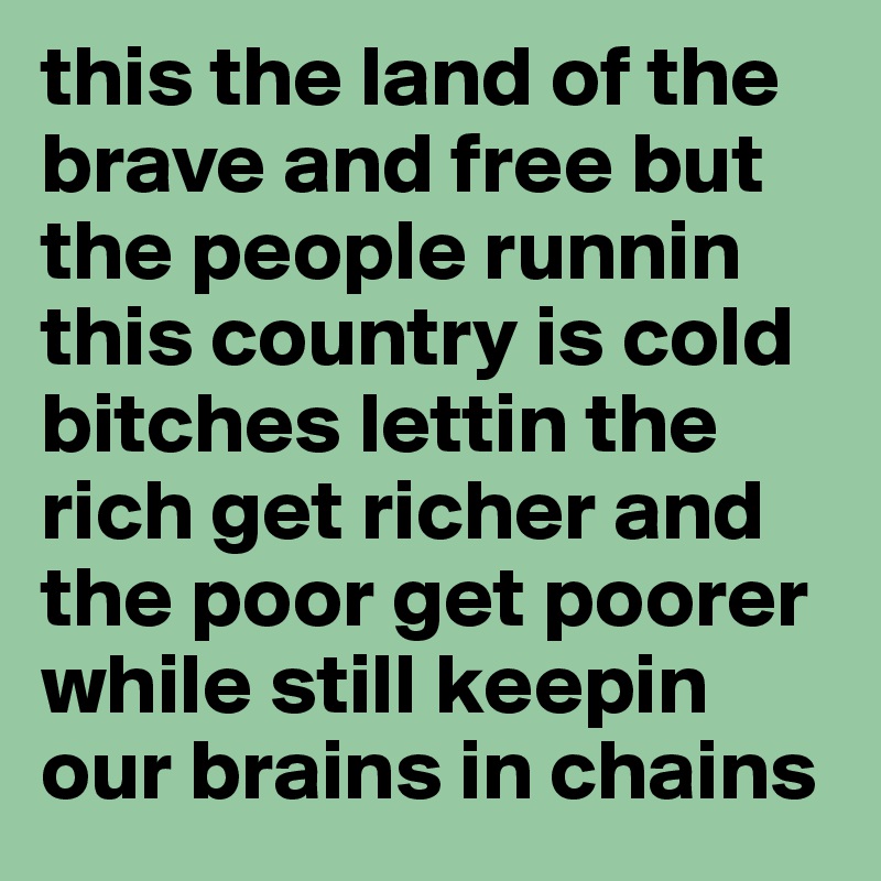 this the land of the brave and free but the people runnin this country is cold bitches lettin the rich get richer and the poor get poorer while still keepin our brains in chains