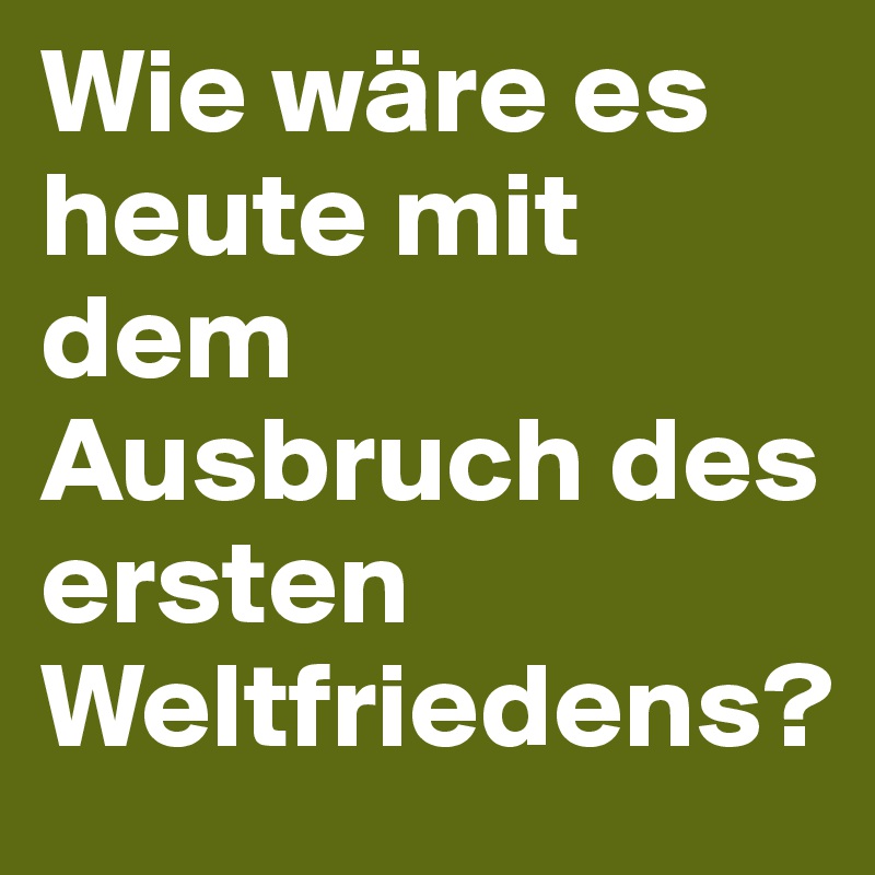 Wie wäre es heute mit dem Ausbruch des ersten Weltfriedens?