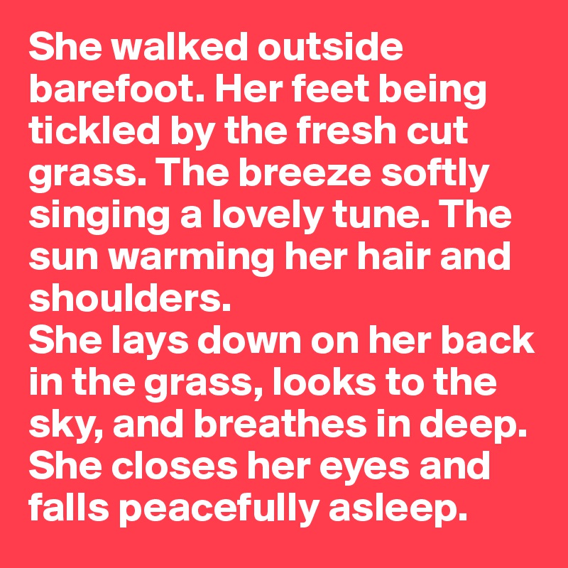 She walked outside barefoot. Her feet being tickled by the fresh cut grass. The breeze softly singing a lovely tune. The sun warming her hair and shoulders. 
She lays down on her back in the grass, looks to the sky, and breathes in deep.
She closes her eyes and falls peacefully asleep. 