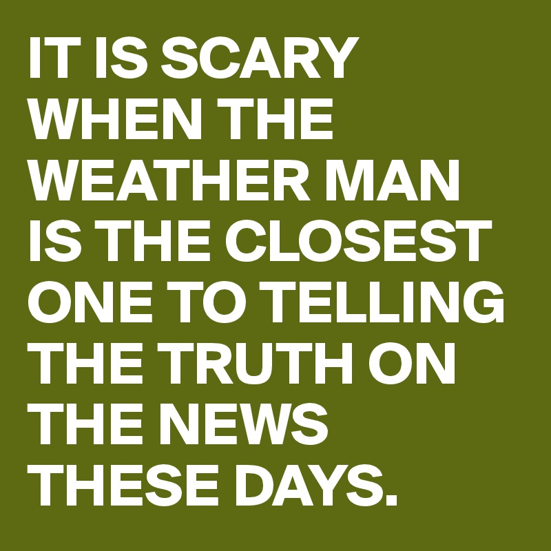 IT IS SCARY WHEN THE WEATHER MAN IS THE CLOSEST ONE TO TELLING THE TRUTH ON THE NEWS THESE DAYS.