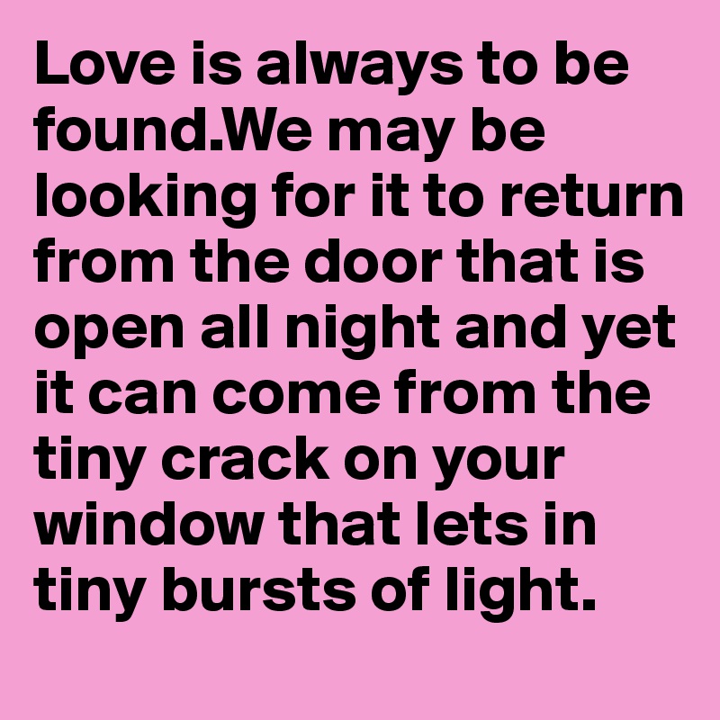 Love is always to be found.We may be looking for it to return from the door that is open all night and yet it can come from the tiny crack on your window that lets in tiny bursts of light. 