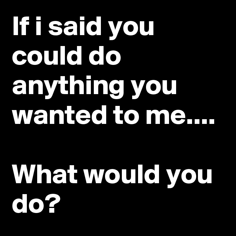 If i said you could do anything you wanted to me....

What would you do?
