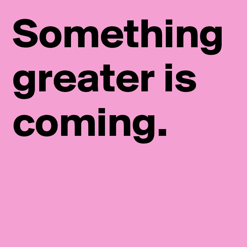 Something greater is coming.