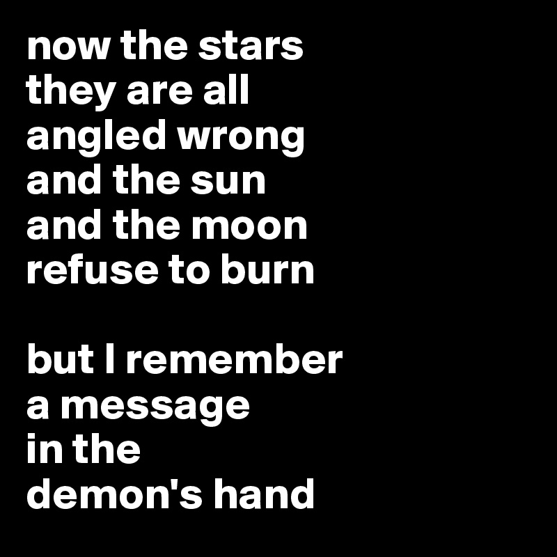 now the stars 
they are all 
angled wrong
and the sun 
and the moon 
refuse to burn 

but I remember 
a message 
in the 
demon's hand
