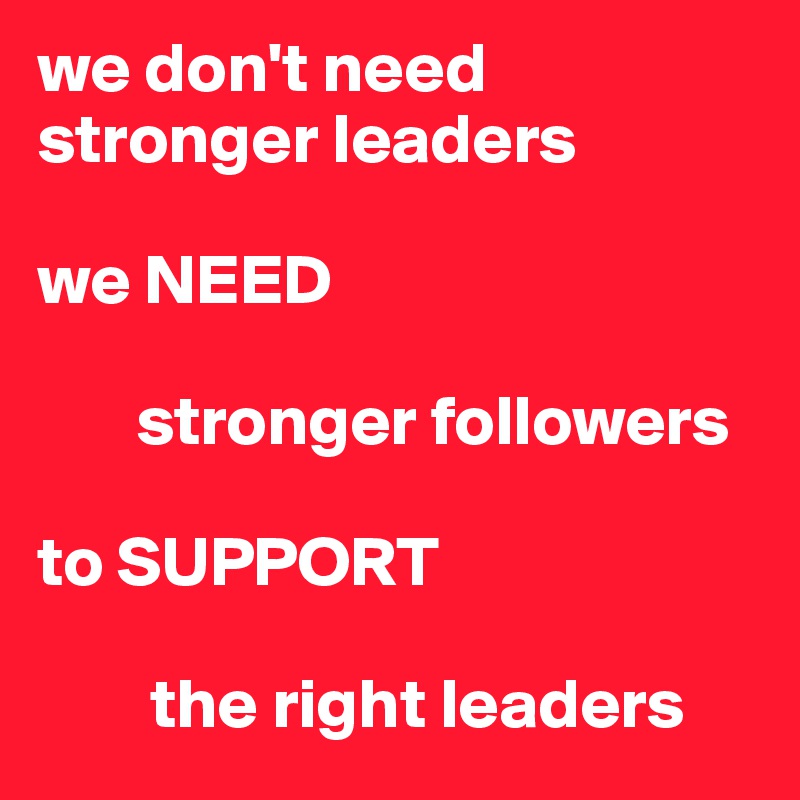 we don't need stronger leaders 

we NEED 

       stronger followers 

to SUPPORT

        the right leaders