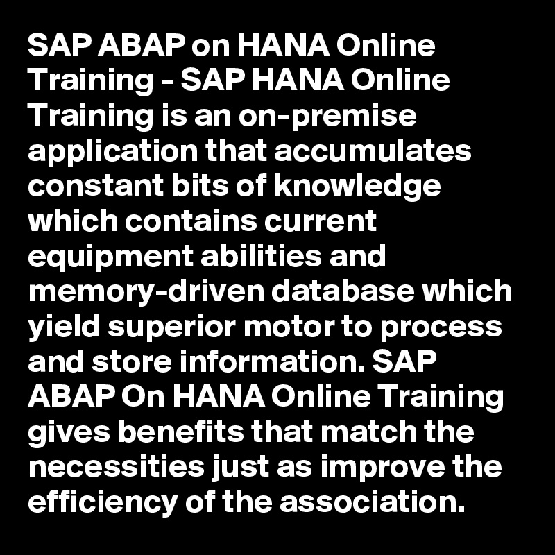 SAP ABAP on HANA Online Training - SAP HANA Online Training is an on-premise application that accumulates constant bits of knowledge which contains current
equipment abilities and memory-driven database which yield superior motor to process and store information. SAP ABAP On HANA Online Training gives benefits that match the necessities just as improve the efficiency of the association. 