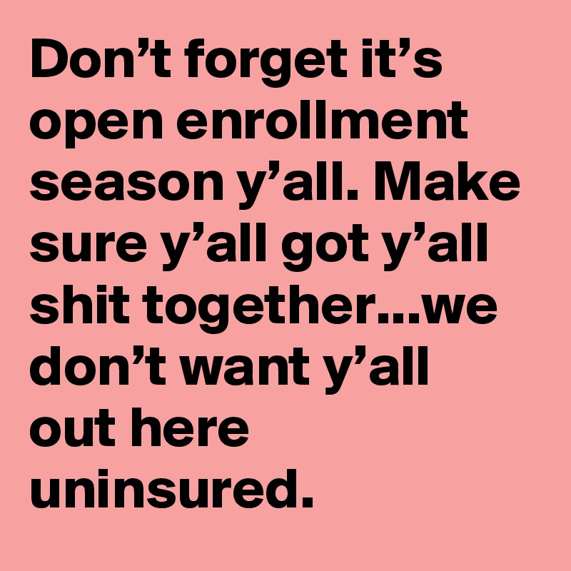 Don’t forget it’s open enrollment season y’all. Make sure y’all got y’all shit together...we don’t want y’all out here uninsured.