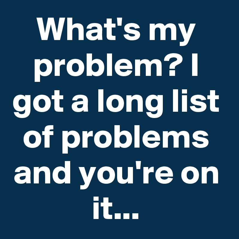 What's my problem? I got a long list of problems and you're on it...