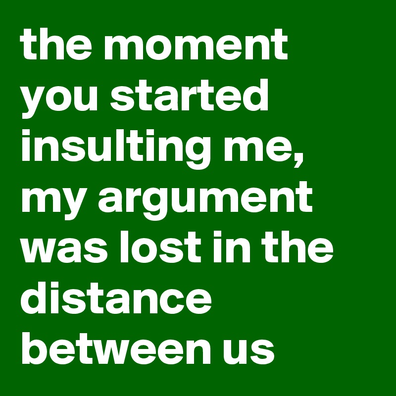 the moment you started insulting me, 
my argument was lost in the distance between us