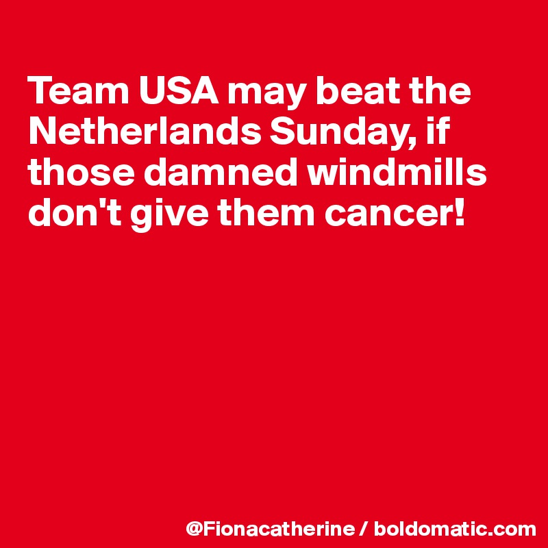 
Team USA may beat the
Netherlands Sunday, if
those damned windmills
don't give them cancer!






