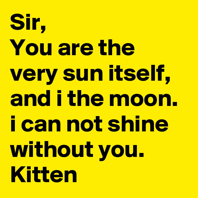 Sir,
You are the very sun itself, and i the moon. i can not shine without you.
Kitten