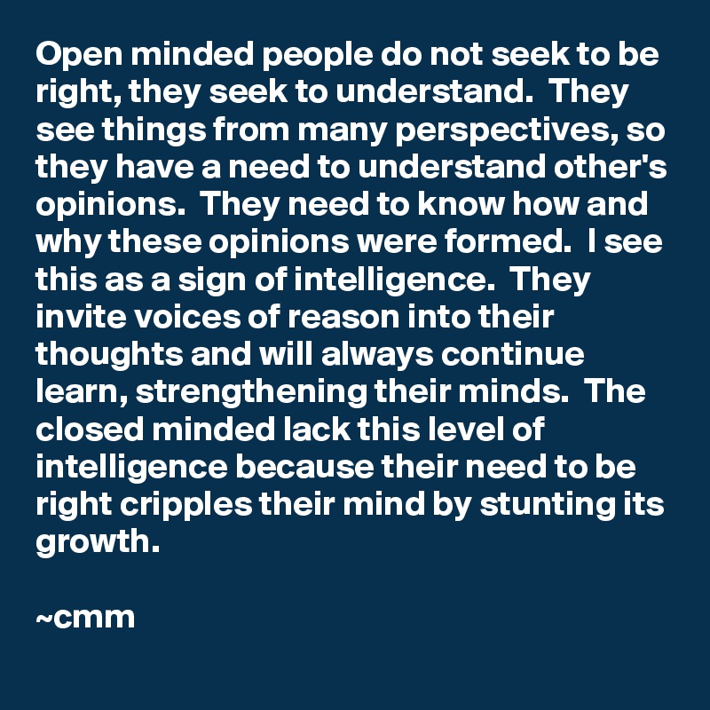 Open minded people do not seek to be right, they seek to understand.  They see things from many perspectives, so they have a need to understand other's opinions.  They need to know how and why these opinions were formed.  I see this as a sign of intelligence.  They invite voices of reason into their thoughts and will always continue learn, strengthening their minds.  The closed minded lack this level of intelligence because their need to be right cripples their mind by stunting its growth.

~cmm