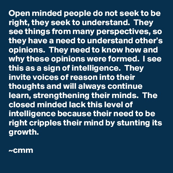 Open minded people do not seek to be right, they seek to understand.  They see things from many perspectives, so they have a need to understand other's opinions.  They need to know how and why these opinions were formed.  I see this as a sign of intelligence.  They invite voices of reason into their thoughts and will always continue learn, strengthening their minds.  The closed minded lack this level of intelligence because their need to be right cripples their mind by stunting its growth.

~cmm