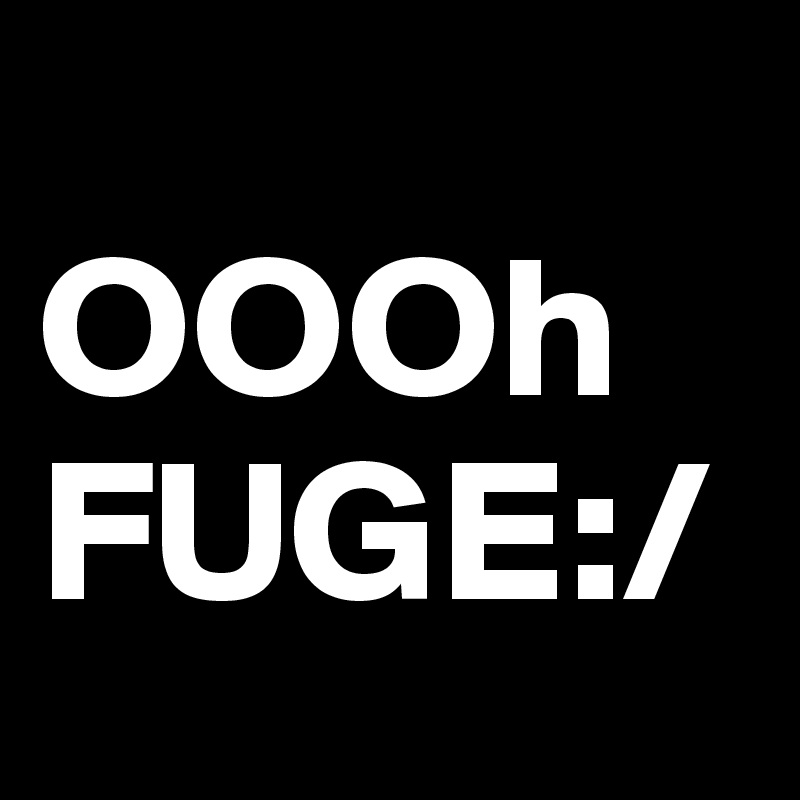       OOOh FUGE:/