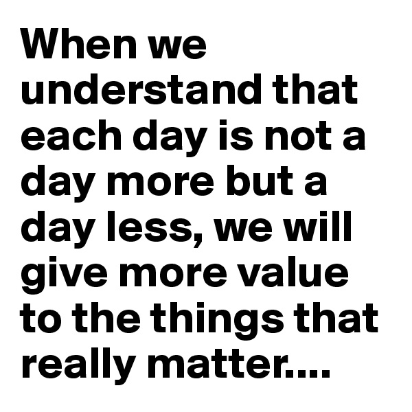 When we understand that each day is not a day more but a day less, we will give more value to the things that really matter....