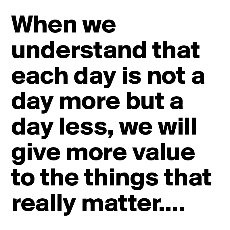 When we understand that each day is not a day more but a day less, we will give more value to the things that really matter....