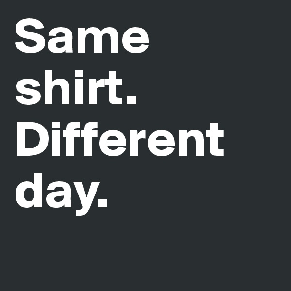 Same shirt. Different day.
