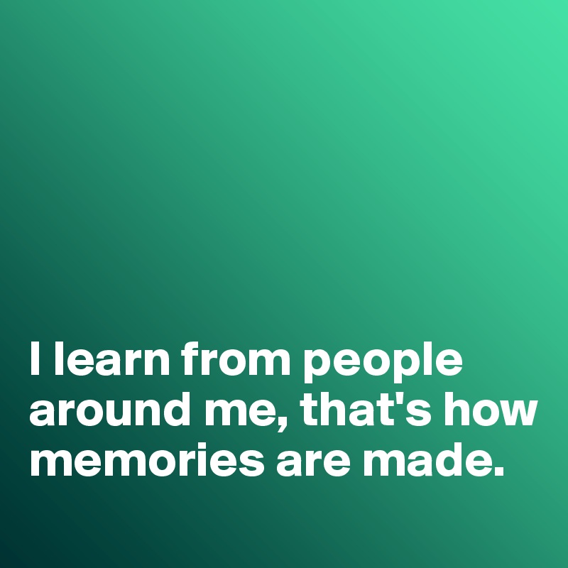 





I learn from people around me, that's how memories are made. 
