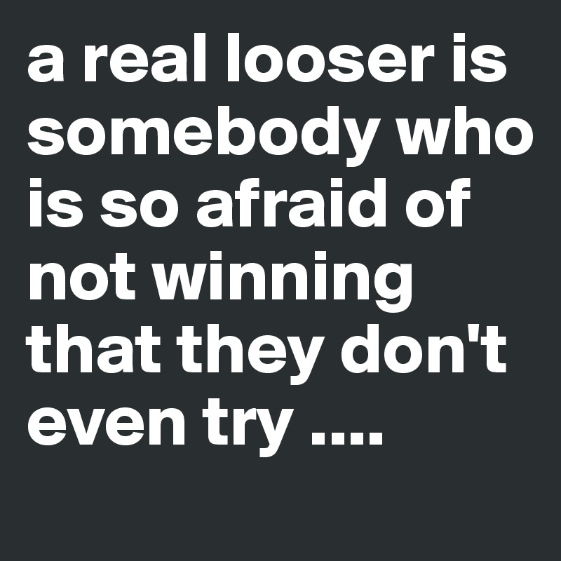 a real looser is somebody who is so afraid of not winning that they don't even try ....