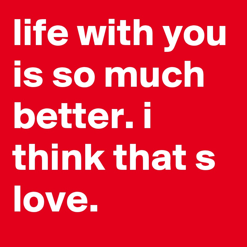 life with you is so much better. i think that s love.