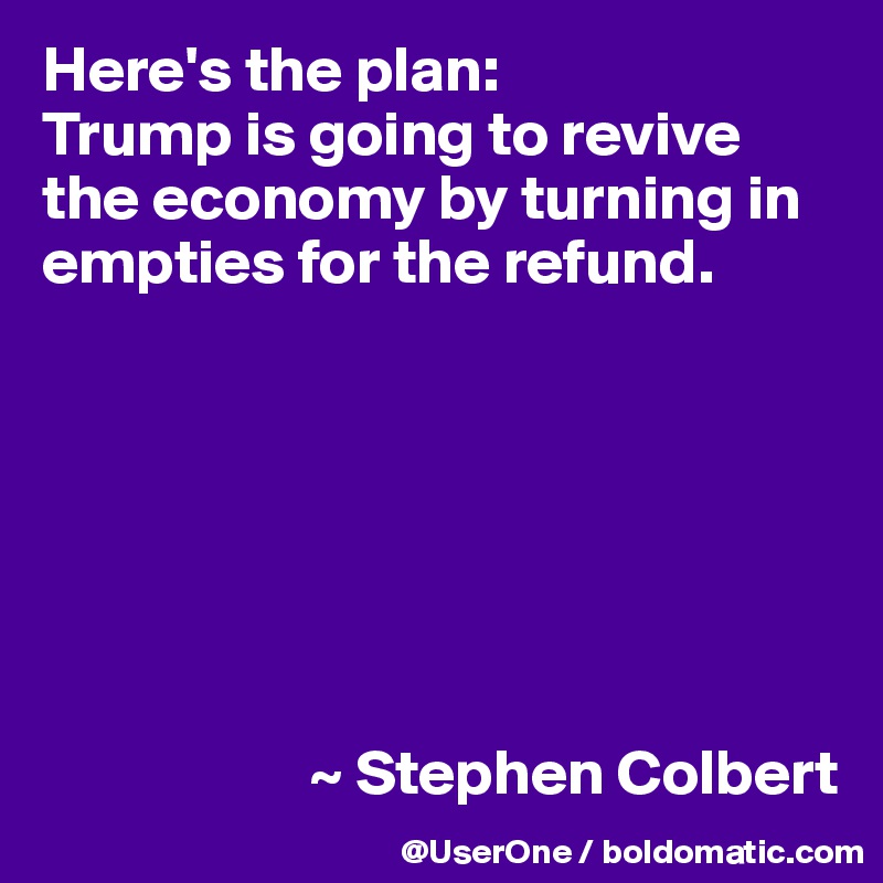 Here's the plan:
Trump is going to revive the economy by turning in empties for the refund.







                     ~ Stephen Colbert