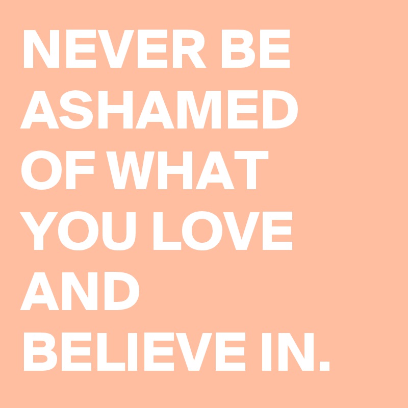 NEVER BE ASHAMED OF WHAT YOU LOVE AND BELIEVE IN.